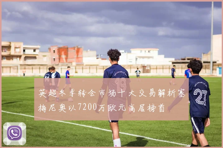 英超冬季转会市场十大交易解析塞梅尼奥以7200万欧元高居榜首