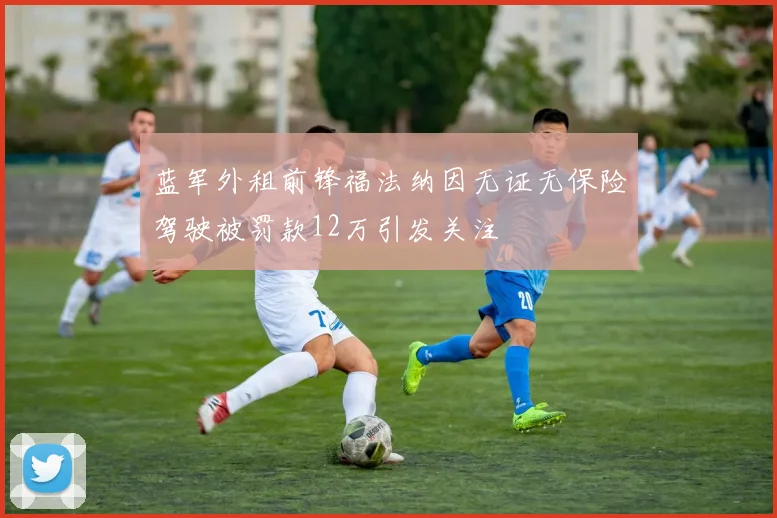 蓝军外租前锋福法纳因无证无保险驾驶被罚款12万引发关注