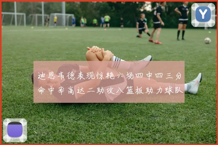 迪恩韦德表现惊艳六场四中四三分命中率高达二助攻八篮板助力球队胜利