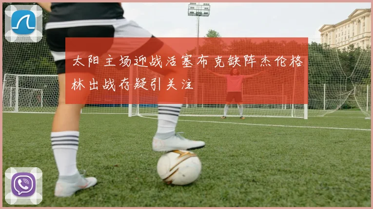 太阳主场迎战活塞布克缺阵杰伦格林出战存疑引关注