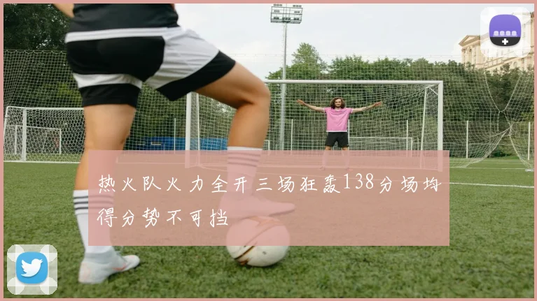 热火队火力全开三场狂轰138分场均得分势不可挡