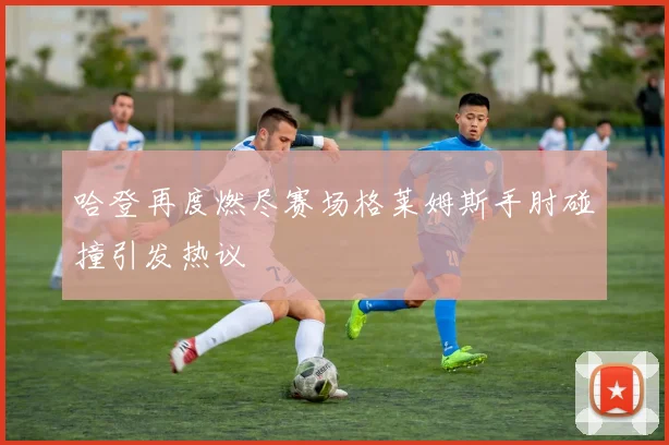 哈登再度燃尽赛场格莱姆斯手肘碰撞引发热议