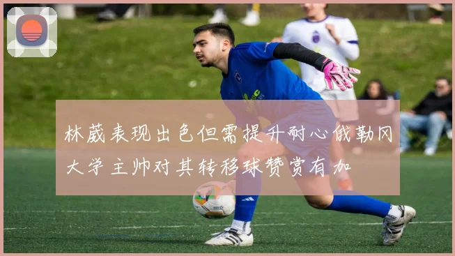 林葳表现出色但需提升耐心俄勒冈大学主帅对其转移球赞赏有加
