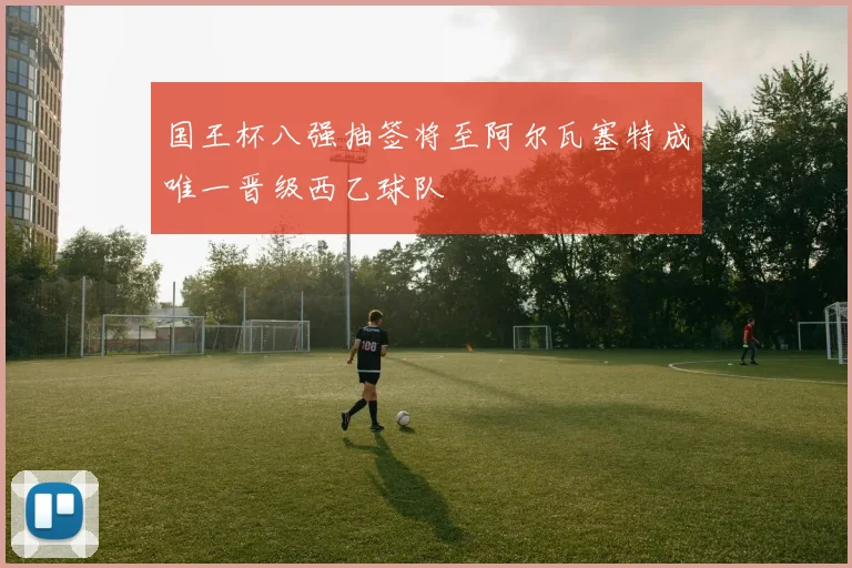 国王杯八强抽签将至阿尔瓦塞特成唯一晋级西乙球队