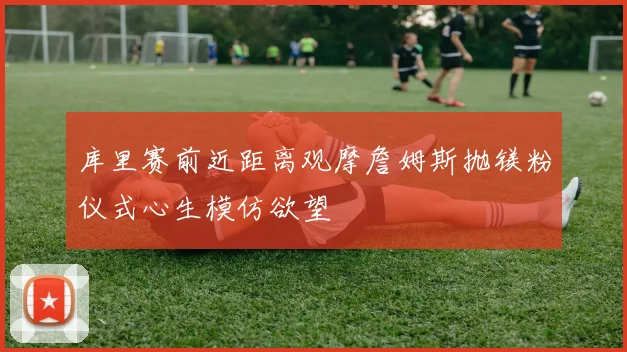 库里赛前近距离观摩詹姆斯抛镁粉仪式心生模仿欲望