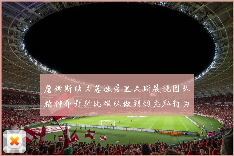 詹姆斯助力落选秀里夫斯展现团队精神乔丹科比难以做到的无私行为