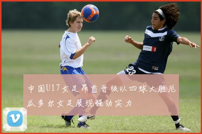 中国U17女足昂首晋级以四球大胜厄瓜多尔女足展现强劲实力
