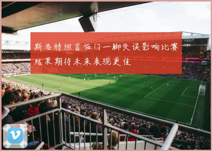 斯洛特坦言临门一脚失误影响比赛结果期待未来表现更佳