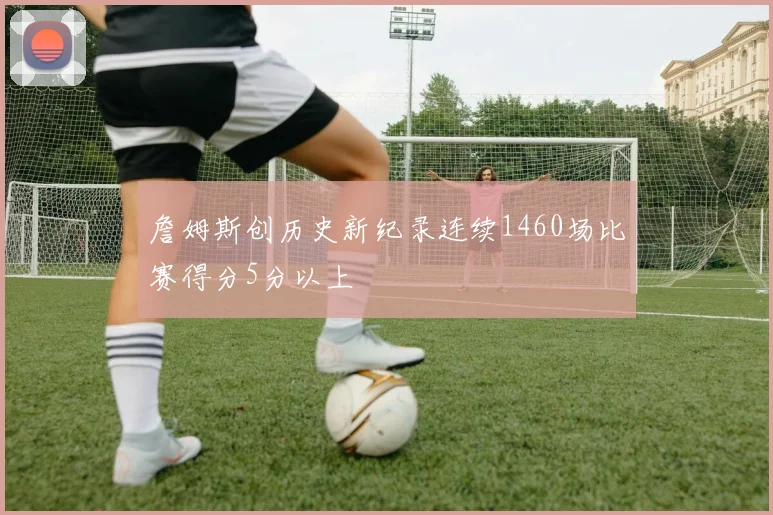 詹姆斯创历史新纪录连续1460场比赛得分5分以上