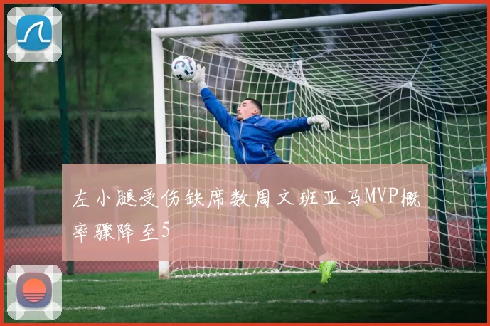 左小腿受伤缺席数周文班亚马MVP概率骤降至5