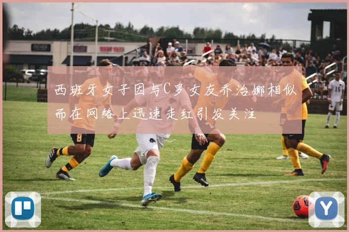西班牙女子因与C罗女友乔治娜相似而在网络上迅速走红引发关注