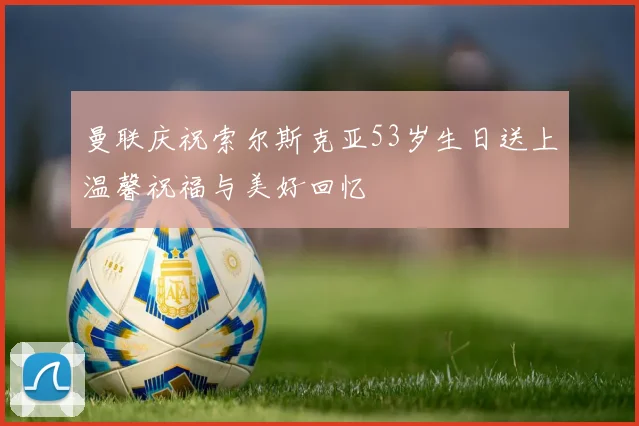 曼联庆祝索尔斯克亚53岁生日送上温馨祝福与美好回忆