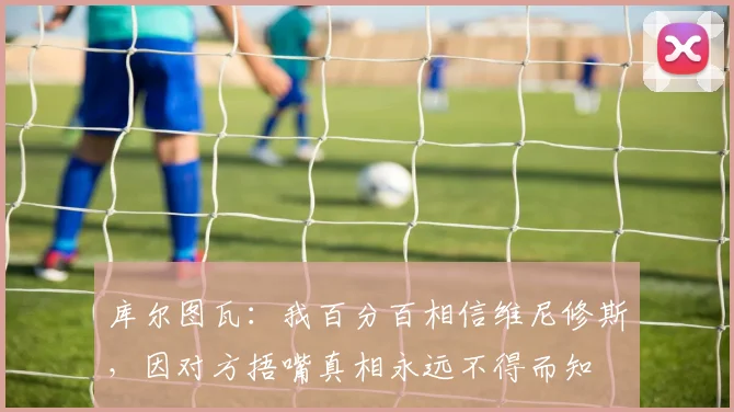 库尔图瓦：我百分百相信维尼修斯，因对方捂嘴真相永远不得而知