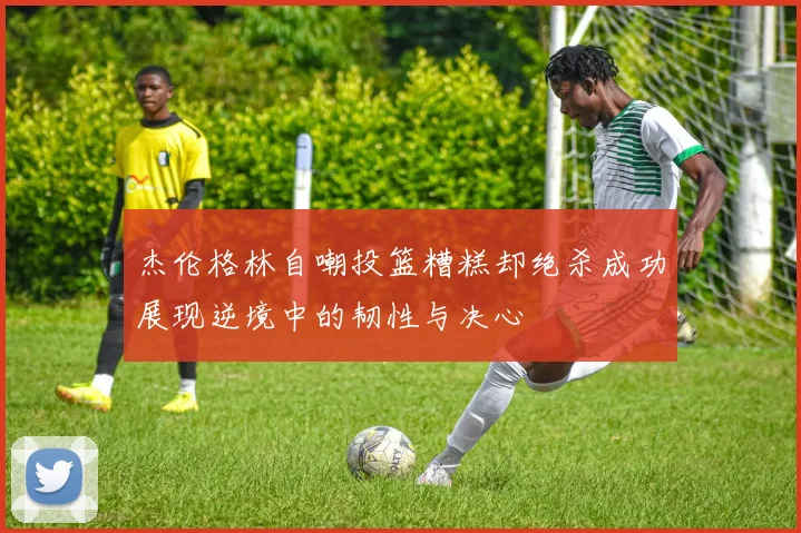 杰伦格林自嘲投篮糟糕却绝杀成功展现逆境中的韧性与决心