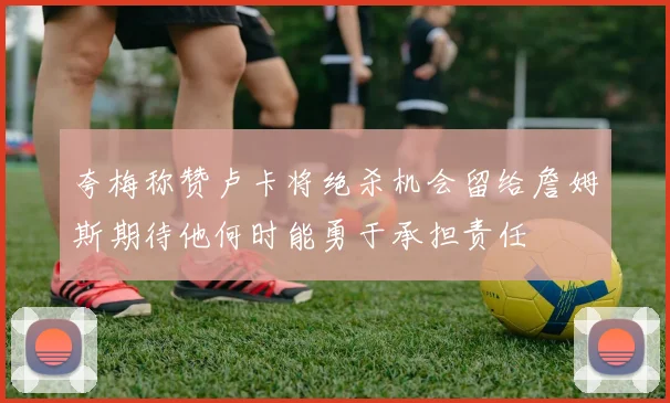 夸梅称赞卢卡将绝杀机会留给詹姆斯期待他何时能勇于承担责任