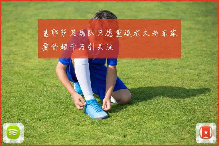 基耶萨若离队只愿重返尤文老东家要价超千万引关注