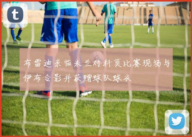 布雷迪亲临米兰对科莫比赛现场与伊布合影并获赠球队球衣