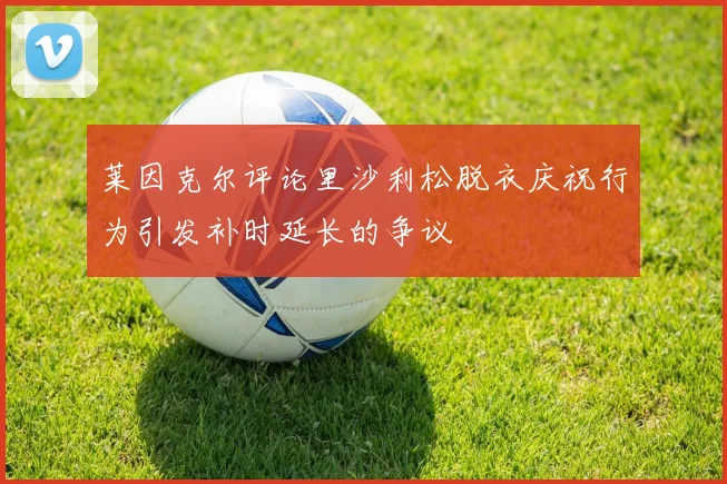 莱因克尔评论里沙利松脱衣庆祝行为引发补时延长的争议