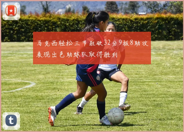 马克西轻松三节狂砍32分9板8助攻表现出色助球队取得胜利